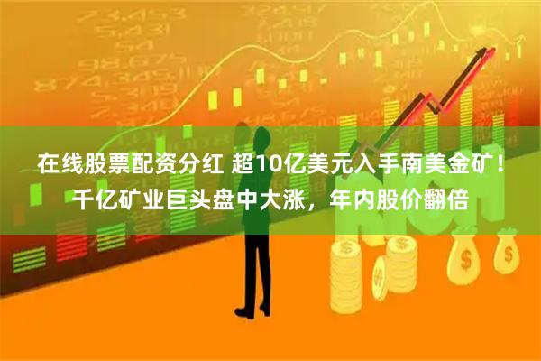 在线股票配资分红 超10亿美元入手南美金矿！千亿矿业巨头盘中大涨，年内股价翻倍
