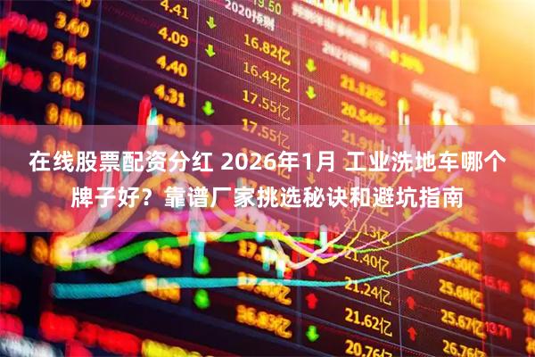在线股票配资分红 2026年1月 工业洗地车哪个牌子好？靠谱厂家挑选秘诀和避坑指南