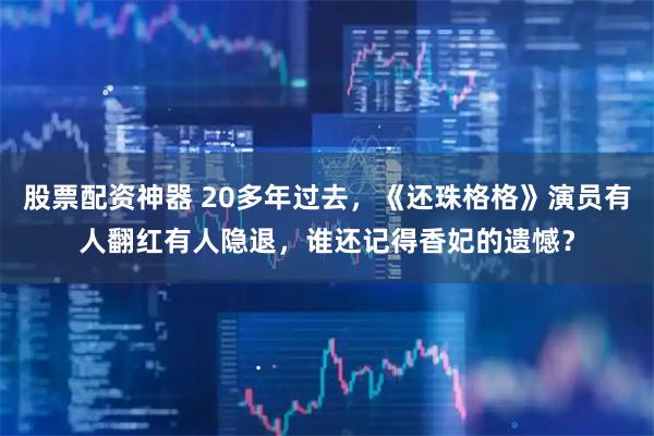 股票配资神器 20多年过去，《还珠格格》演员有人翻红有人隐退，谁还记得香妃的遗憾？