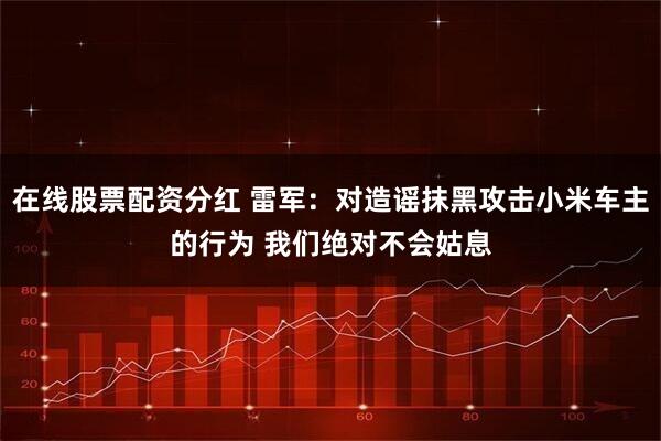 在线股票配资分红 雷军：对造谣抹黑攻击小米车主的行为 我们绝对不会姑息