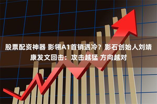 股票配资神器 影翎A1首销遇冷？影石创始人刘靖康发文回击：攻击越猛 方向越对